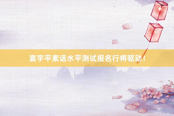 寰宇平素话水平测试报名行将驱动！