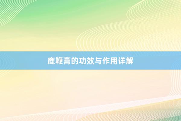 鹿鞭膏的功效与作用详解