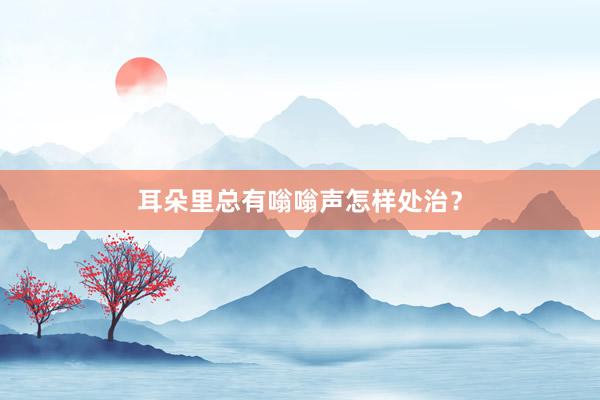耳朵里总有嗡嗡声怎样处治？
